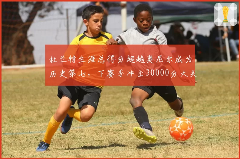 杜兰特生涯总得分超越奥尼尔成为历史第七，下赛季冲击30000分大关无悬念
