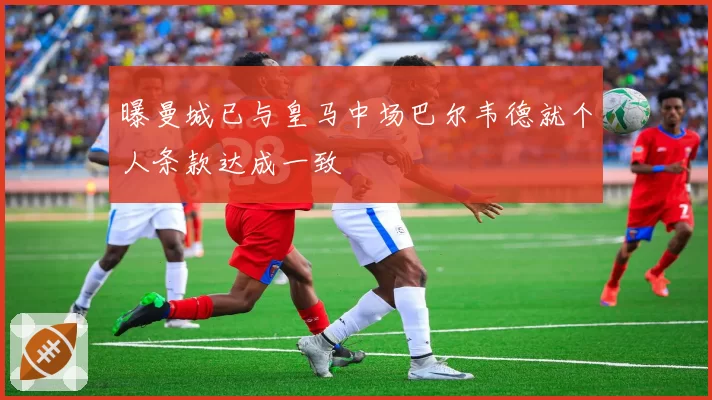 曝曼城已与皇马中场巴尔韦德就个人条款达成一致