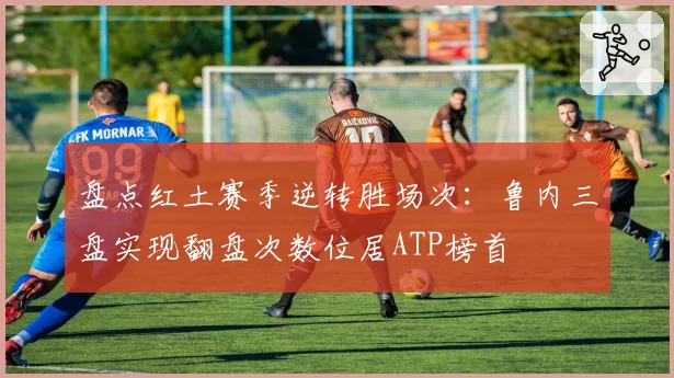 盘点红土赛季逆转胜场次：鲁内三盘实现翻盘次数位居ATP榜首