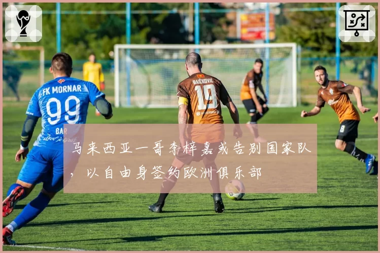 马来西亚一哥李梓嘉或告别国家队，以自由身签约欧洲俱乐部