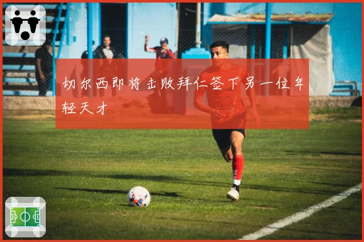 切尔西即将击败拜仁签下另一位年轻天才