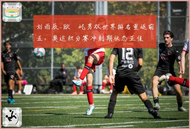 刘雨辰_欧烜屹男双世界排名重返前五,奥运积分赛冲刺期状态正佳