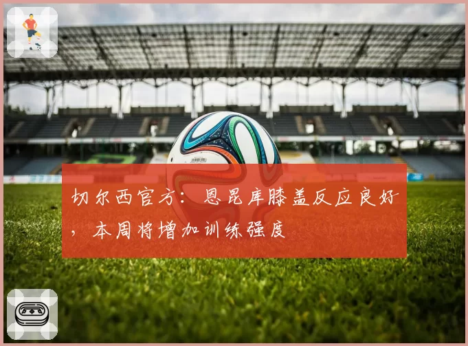 切尔西官方：恩昆库膝盖反应良好，本周将增加训练强度