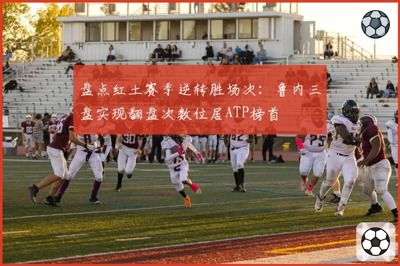 盘点红土赛季逆转胜场次：鲁内三盘实现翻盘次数位居ATP榜首