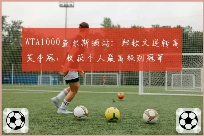 WTA1000查尔斯顿站：郑钦文逆转高芙夺冠，收获个人最高级别冠军